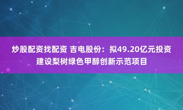 炒股配资找配资 吉电股份：拟49.20亿元投资建设梨树绿色甲醇创新示范项目