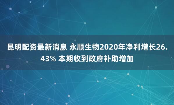 昆明配资最新消息 永顺生物2020年净利增长26.43% 本期收到政府补助增加