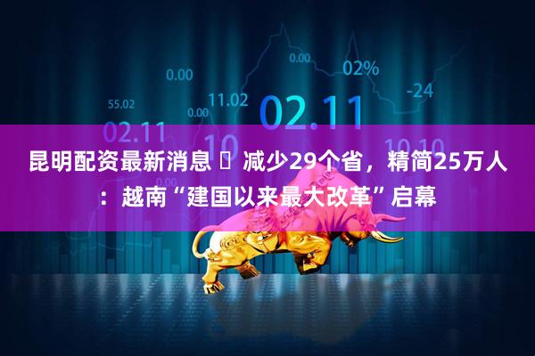 昆明配资最新消息 ​减少29个省，精简25万人：越南“建国以来最大改革”启幕