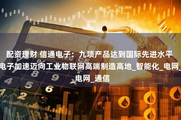 配资理财 信通电子：九项产品达到国际先进水平 信通电子加速迈向工业物联网高端制造高地_智能化_电网_通信