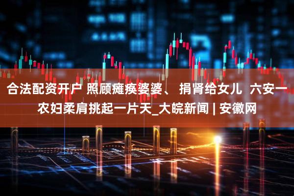 合法配资开户 照顾瘫痪婆婆、 捐肾给女儿  六安一农妇柔肩挑起一片天_大皖新闻 | 安徽网