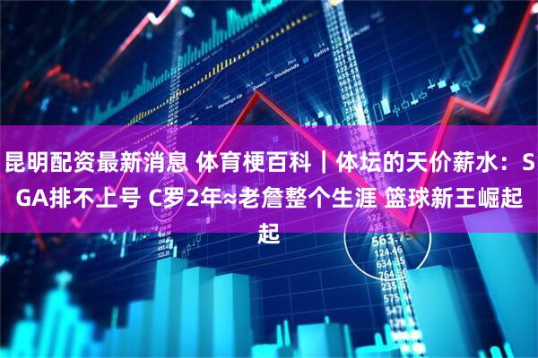 昆明配资最新消息 体育梗百科｜体坛的天价薪水：SGA排不上号 C罗2年≈老詹整个生涯 篮球新王崛起