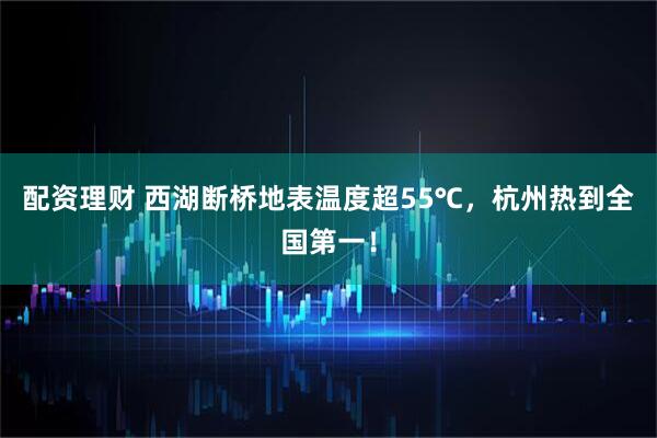 配资理财 西湖断桥地表温度超55℃，杭州热到全国第一！