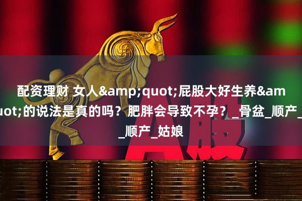 配资理财 女人"屁股大好生养"的说法是真的吗？肥胖会导致不孕？_骨盆_顺产_姑娘