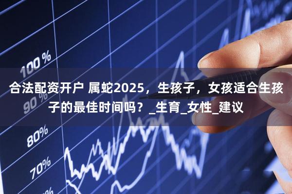 合法配资开户 属蛇2025，生孩子，女孩适合生孩子的最佳时间吗？_生育_女性_建议