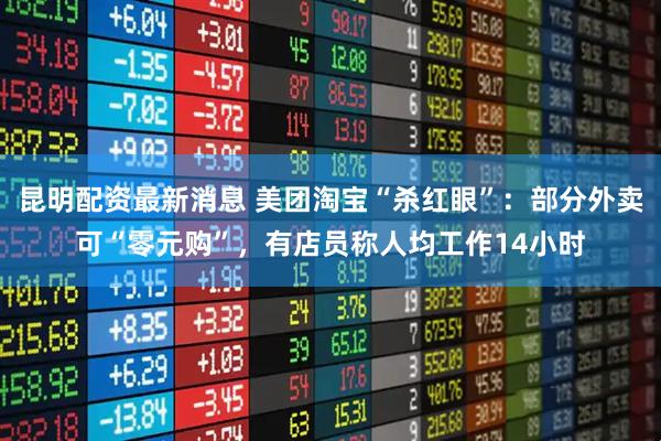 昆明配资最新消息 美团淘宝“杀红眼”：部分外卖可“零元购”，有店员称人均工作14小时