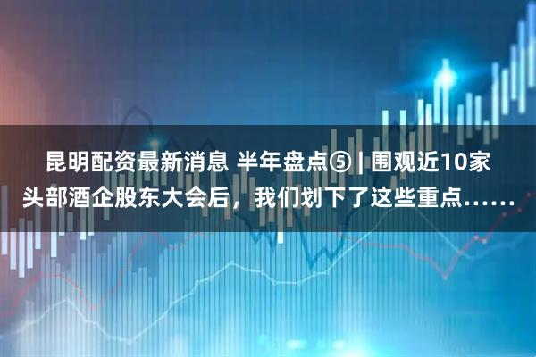 昆明配资最新消息 半年盘点⑤ | 围观近10家头部酒企股东大会后，我们划下了这些重点……