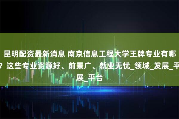 昆明配资最新消息 南京信息工程大学王牌专业有哪些？这些专业资源好、前景广、就业无忧_领域_发展_平台