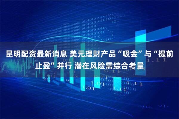 昆明配资最新消息 美元理财产品“吸金”与“提前止盈”并行 潜在风险需综合考量