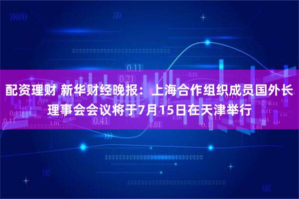 配资理财 新华财经晚报：上海合作组织成员国外长理事会会议将于7月15日在天津举行