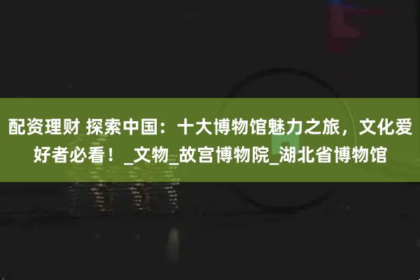 配资理财 探索中国：十大博物馆魅力之旅，文化爱好者必看！_文物_故宫博物院_湖北省博物馆