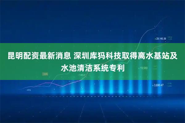 昆明配资最新消息 深圳库犸科技取得离水基站及水池清洁系统专利