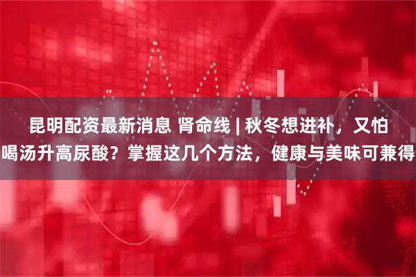 昆明配资最新消息 肾命线 | 秋冬想进补，又怕喝汤升高尿酸？掌握这几个方法，健康与美味可兼得