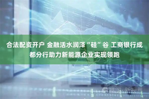 合法配资开户 金融活水润泽“硅”谷 工商银行成都分行助力新能源企业实现领跑