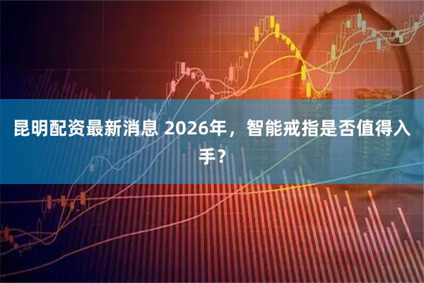 昆明配资最新消息 2026年，智能戒指是否值得入手？