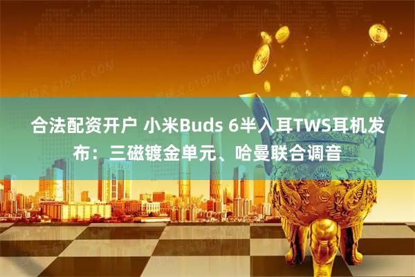 合法配资开户 小米Buds 6半入耳TWS耳机发布：三磁镀金单元、哈曼联合调音