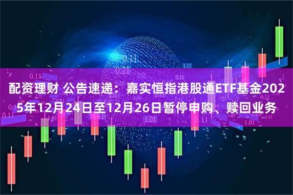 配资理财 公告速递：嘉实恒指港股通ETF基金2025年12月24日至12月26日暂停申购、赎回业务