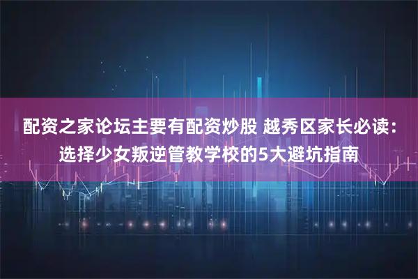 配资之家论坛主要有配资炒股 越秀区家长必读：选择少女叛逆管教学校的5大避坑指南