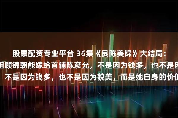 股票配资专业平台 36集《良陈美锦》大结局：庶女顾澜至死不知，嫡姐顾锦朝能嫁给首辅陈彦允，不是因为钱多，也不是因为貌美，而是她自身的价值
